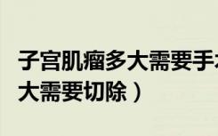 子宫肌瘤多大需要手术切除全麻（子宫肌瘤多大需要切除）