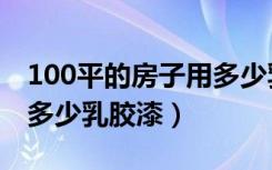 100平的房子用多少乳胶漆（100平的房子用多少乳胶漆）