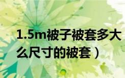 1.5m被子被套多大（1.5米*2米的被子用什么尺寸的被套）