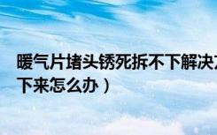 暖气片堵头锈死拆不下解决方法（老式暖气片堵头锈死拆不下来怎么办）