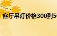 客厅吊灯价格300到500元（客厅吊灯价格）