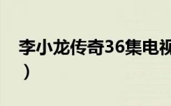 李小龙传奇36集电视连续剧（李小龙传奇36）