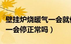 壁挂炉烧暖气一会就停（壁挂炉烧暖气一会烧一会停正常吗）