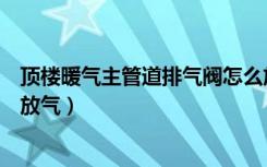 顶楼暖气主管道排气阀怎么放气（顶楼暖气管道排气阀怎么放气）