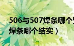 506与507焊条哪个要好用一点（506与507焊条哪个结实）