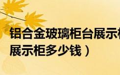 铝合金玻璃柜台展示柜多少钱（制作玻璃柜台展示柜多少钱）