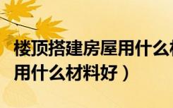 楼顶搭建房屋用什么材料合理（楼顶搭建房屋用什么材料好）