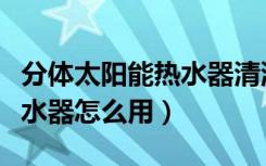 分体太阳能热水器清洗全过程（分体太阳能热水器怎么用）