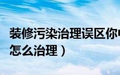 装修污染治理误区你中招了吗（家里装修污染怎么治理）