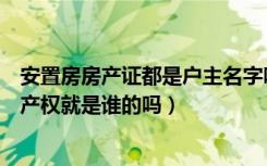 安置房房产证都是户主名字吗（安置房房产证上写谁的名字产权就是谁的吗）