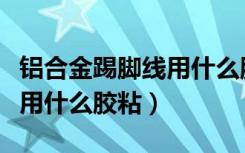 铝合金踢脚线用什么胶粘最好（铝合金踢脚线用什么胶粘）