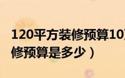 120平方装修预算10万能装修吗（120平方装修预算是多少）