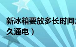 新冰箱要放多长时间才能通电（新冰箱要放多久通电）