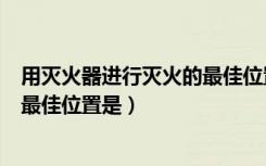 用灭火器进行灭火的最佳位置是什么（用灭火器进行灭火的最佳位置是）