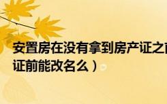 安置房在没有拿到房产证之前可以更名吗（安置房没拿房产证前能改名么）