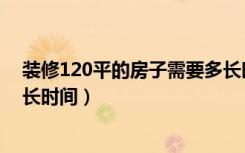 装修120平的房子需要多长时间（装修120平的房子需要多长时间）