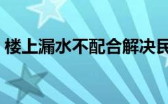 楼上漏水不配合解决民法典规定（楼上漏水）