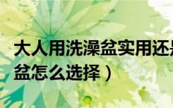 大人用洗澡盆实用还是洗澡桶（家用大人泡澡盆怎么选择）