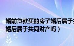 婚前贷款买的房子婚后属于共同债务吗（婚前贷款买的房子婚后属于共同财产吗）