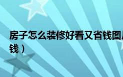 房子怎么装修好看又省钱图片大全（房子怎么装修好看又省钱）