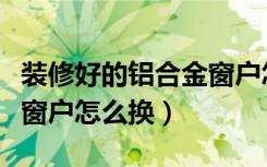 装修好的铝合金窗户怎么换（装修好的铝合金窗户怎么换）