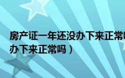 房产证一年还没办下来正常吗和合同写的（房产证一年还没办下来正常吗）