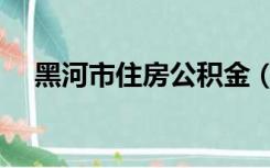 黑河市住房公积金（黑河市住房公积金）