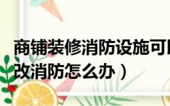 商铺装修消防设施可以变更吗（装修铺面需要改消防怎么办）