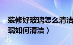 装修好玻璃怎么清洁?（装修完清洁瓷砖和玻璃如何清洁）