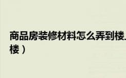 商品房装修材料怎么弄到楼上去（商品房装修材料怎么运上楼）