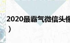 2020最霸气微信头像男（2020最霸气微信名）