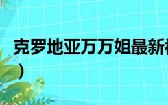 克罗地亚万万姐最新视频（克罗地亚万人空巷）