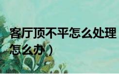 客厅顶不平怎么处理（装修客厅吊顶房顶不平怎么办）