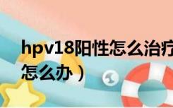 hpv18阳性怎么治疗最佳方法（hpv18阳性怎么办）