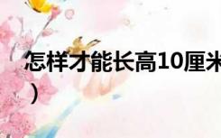 怎样才能长高10厘米（怎样才能长高10厘米）