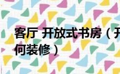 客厅 开放式书房（开放式书房和客厅一体如何装修）