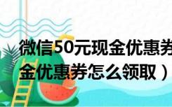 微信50元现金优惠券怎么弄的（微信50元现金优惠券怎么领取）