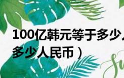 100亿韩元等于多少人民币（100亿韩元等于多少人民币）