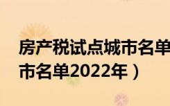 房产税试点城市名单2022年（房产税试点城市名单2022年）