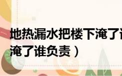 地热漏水把楼下淹了谁负责（地热漏水把楼下淹了谁负责）