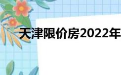 天津限价房2022年新盘（天津限价房）