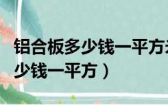 铝合板多少钱一平方米（建材市场上的铝板多少钱一平方）