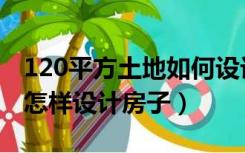 120平方土地如何设计房子（120平方的地基怎样设计房子）