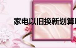 家电以旧换新划算吗（家电以旧换新）