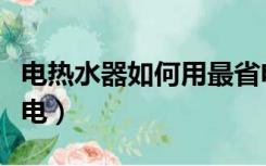 电热水器如何用最省电（电热水器怎么用最省电）