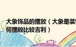 大象饰品的摆放（大象是装饰中的吉祥物吗大象摆件应该如何摆放比较吉利）