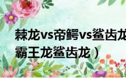 棘龙vs帝鳄vs鲨齿龙vs霸王龙视频（棘龙vs霸王龙鲨齿龙）