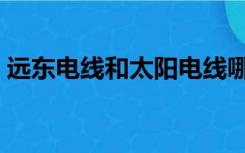 远东电线和太阳电线哪个好（远东电线好吗）