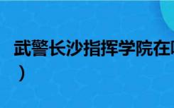 武警长沙指挥学院在哪里（武警长沙指挥学院）