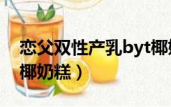 恋父双性产乳byt椰奶糕（恋父双性产乳byt椰奶糕）